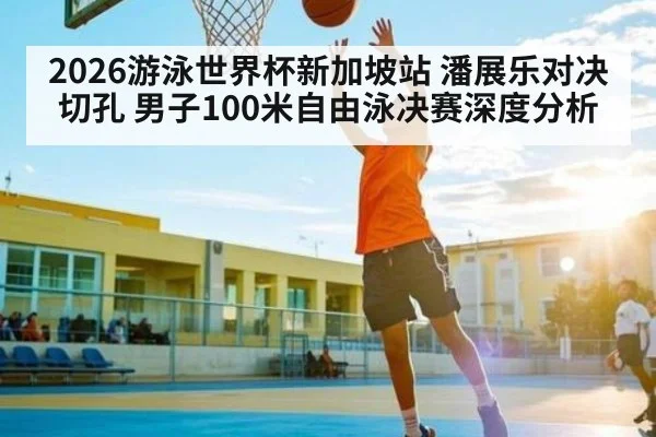 2026游泳世界杯新加坡站 潘展乐对决切孔 男子100米自由泳决赛深度分析