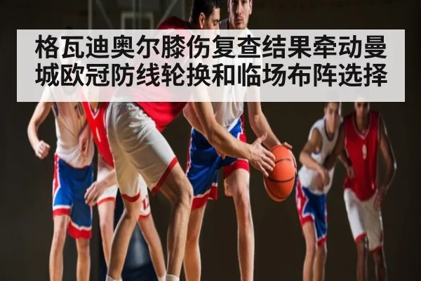 格瓦迪奥尔膝伤复查结果牵动曼城欧冠防线轮换和临场布阵选择